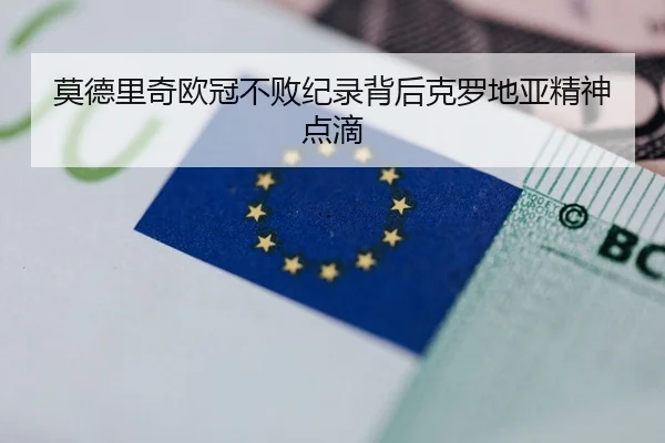 莫德里奇欧冠不败纪录背后克罗地亚精神点滴